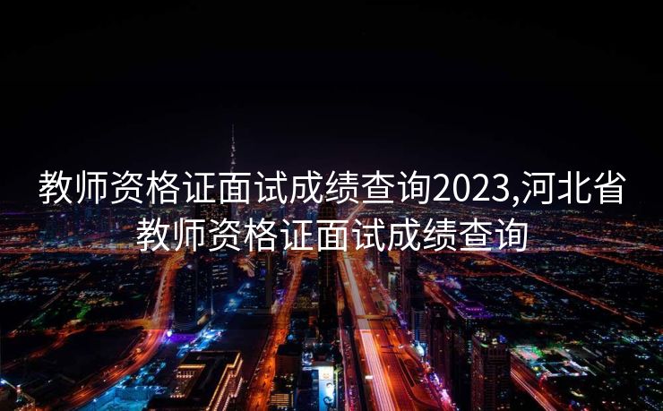 教师资格证面试成绩查询2023,河北省教师资格证面试成绩查询