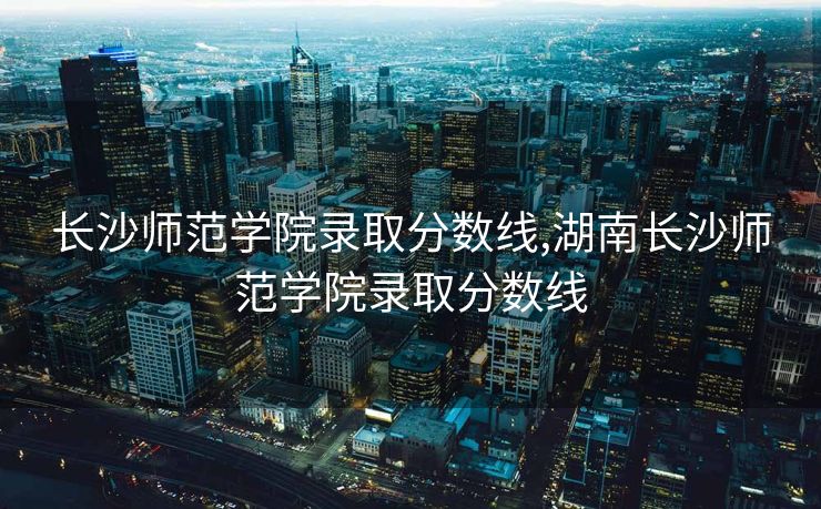 长沙师范学院录取分数线,湖南长沙师范学院录取分数线
