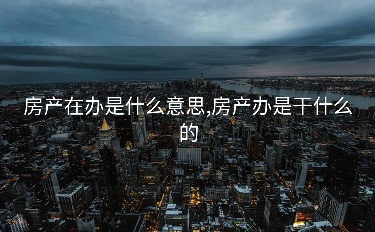 房产在办是什么意思,房产办是干什么的