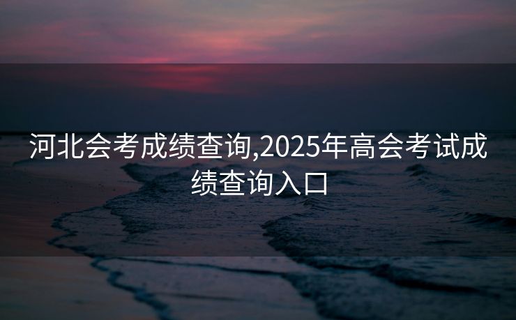 河北会考成绩查询,2025年高会考试成绩查询入口