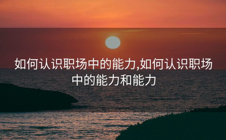 如何认识职场中的能力,如何认识职场中的能力和能力
