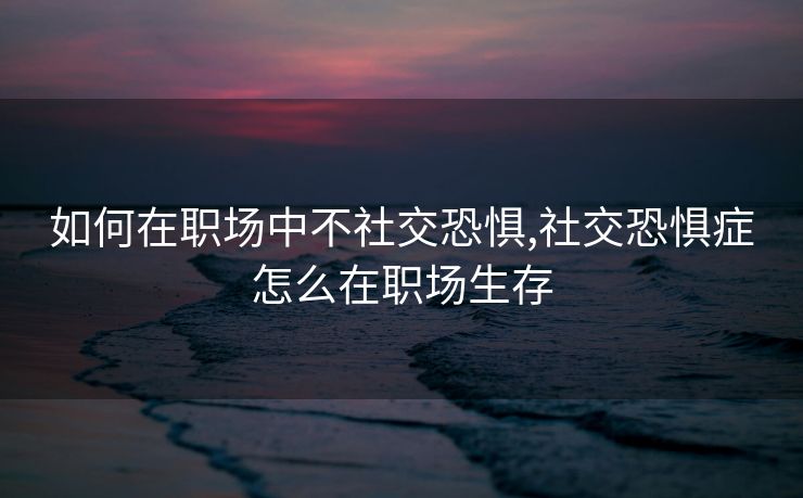 如何在职场中不社交恐惧,社交恐惧症怎么在职场生存