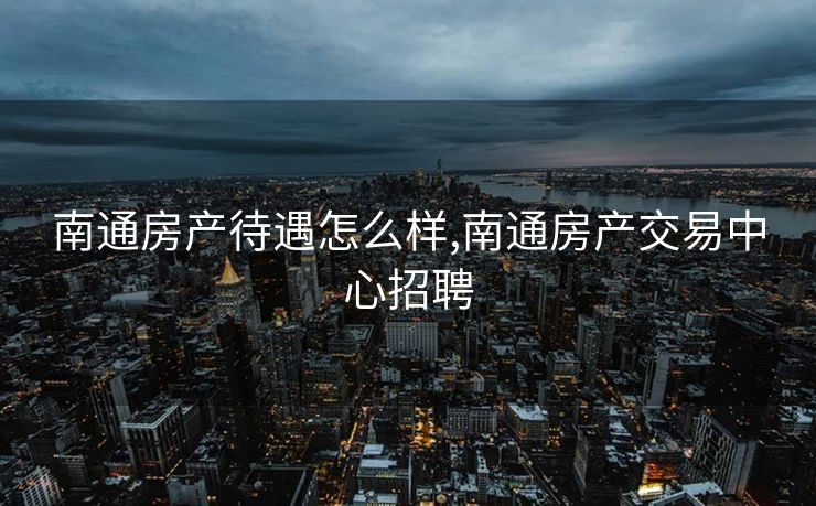 南通房产待遇怎么样,南通房产交易中心招聘