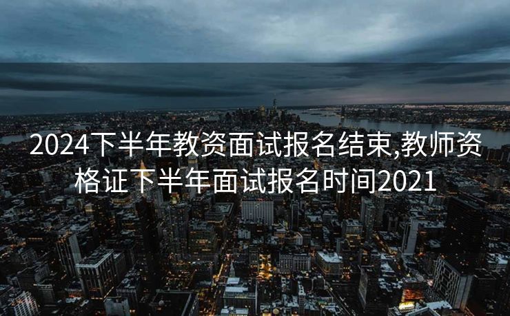 2024下半年教资面试报名结束,教师资格证下半年面试报名时间2021