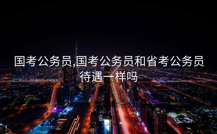 国考公务员,国考公务员和省考公务员待遇一样吗