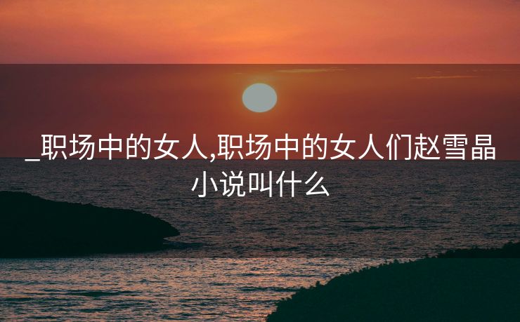 _职场中的女人,职场中的女人们赵雪晶小说叫什么 _职场中的女人,职场中的女人们赵雪晶小说叫什么