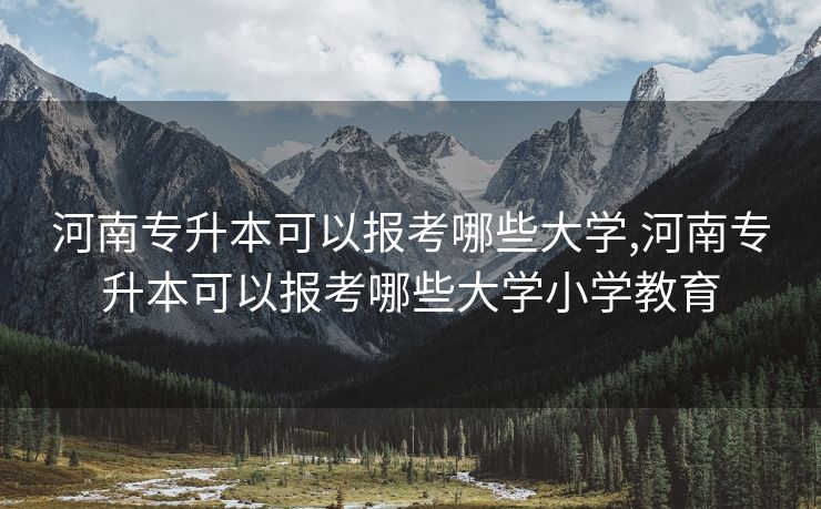 河南专升本可以报考哪些大学,河南专升本可以报考哪些大学小学教育