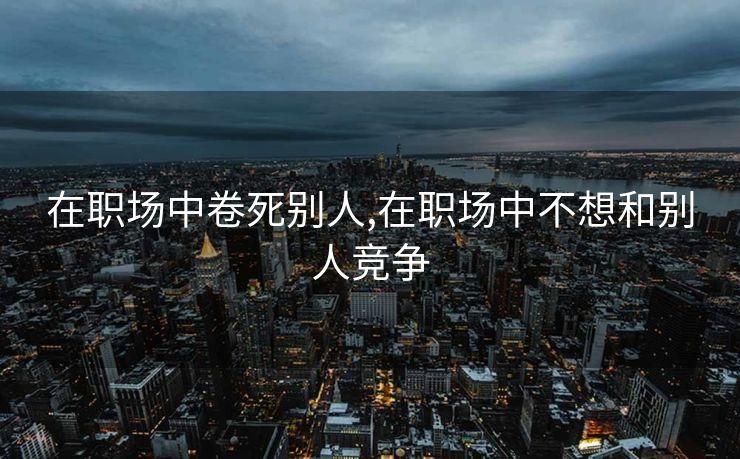 在职场中卷死别人,在职场中不想和别人竞争