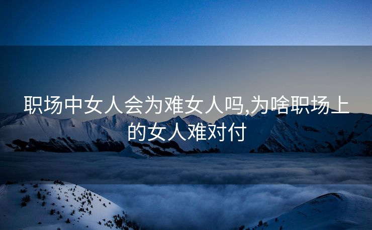 职场中女人会为难女人吗,为啥职场上的女人难对付