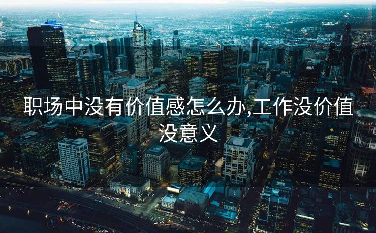 职场中没有价值感怎么办,工作没价值没意义