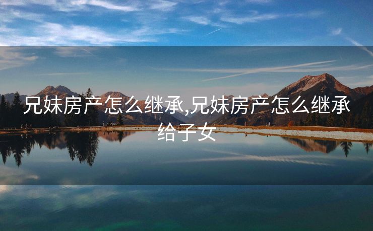 兄妹房产怎么继承,兄妹房产怎么继承给子女 兄妹房产怎么继承,兄妹房产怎么继承给子女