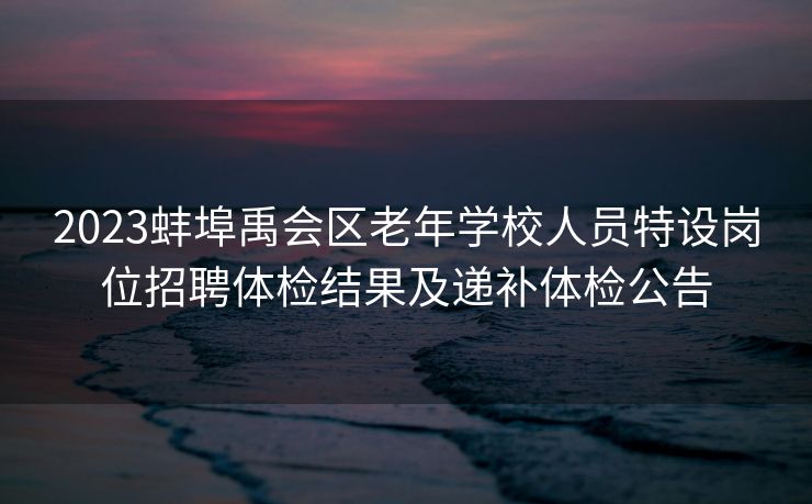 2023蚌埠禹会区老年学校人员特设岗位招聘体检结果及递补体检公告