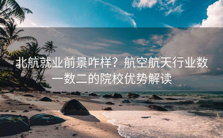 北航就业前景咋样？航空航天行业数一数二的院校优势解读