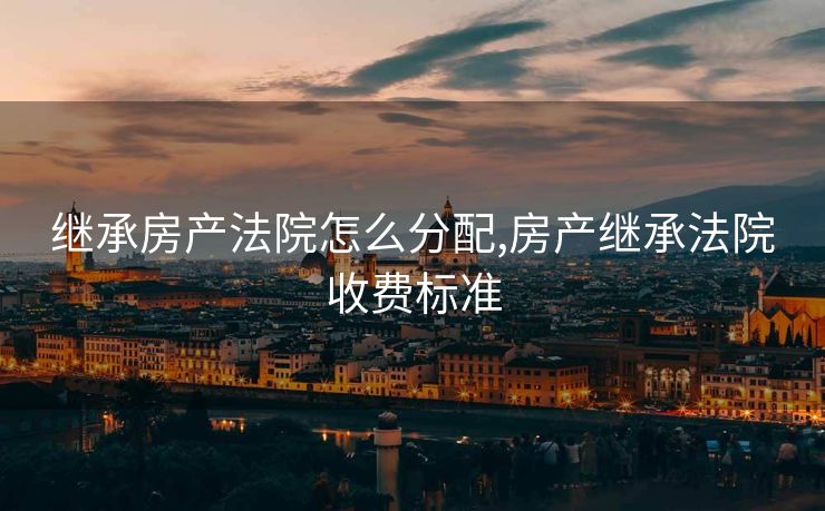 继承房产法院怎么分配,房产继承法院收费标准