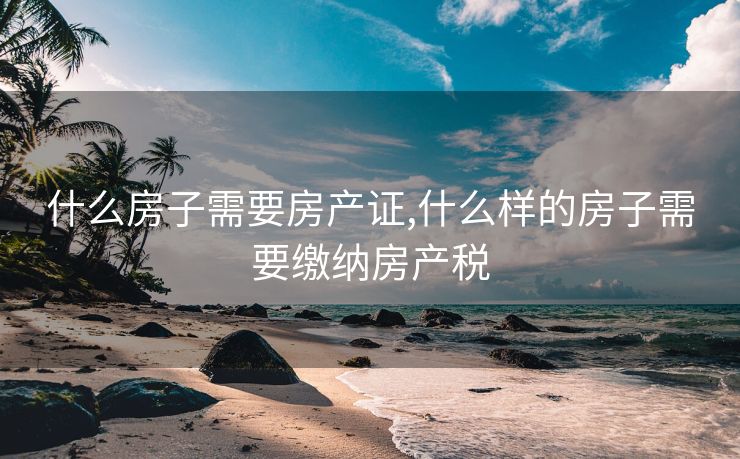 什么房子需要房产证,什么样的房子需要缴纳房产税 什么房子需要房产证,什么样的房子需要缴纳房产税