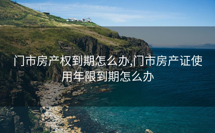 门市房产权到期怎么办,门市房产证使用年限到期怎么办