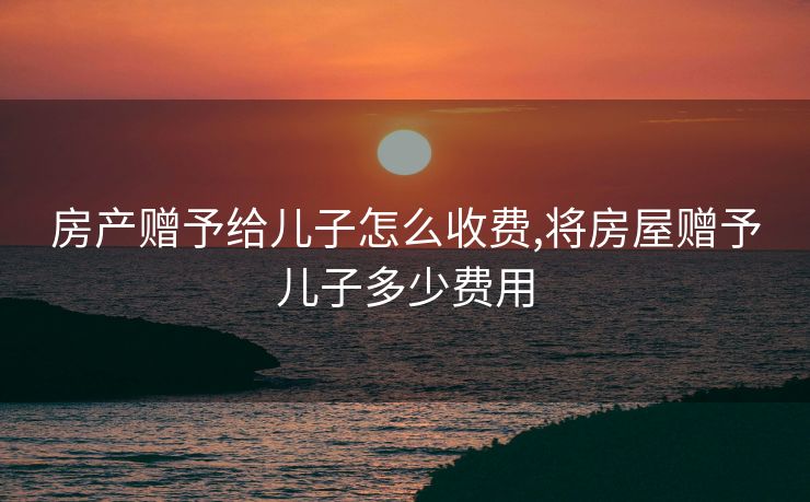 房产赠予给儿子怎么收费,将房屋赠予儿子多少费用