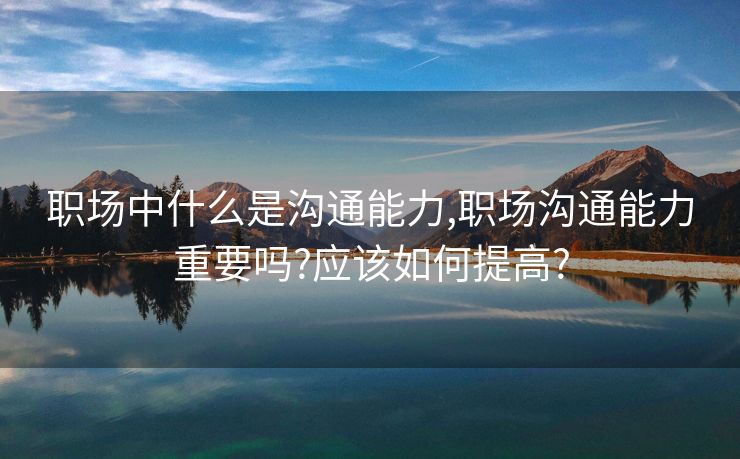 职场中什么是沟通能力,职场沟通能力重要吗?应该如何提高?