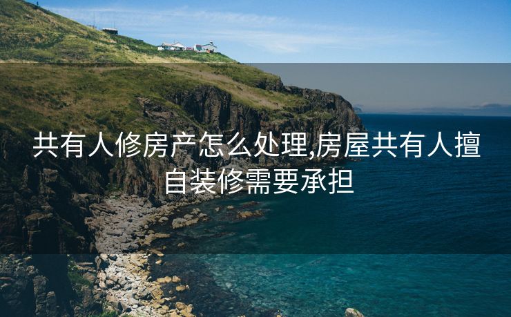 共有人修房产怎么处理,房屋共有人擅自装修需要承担