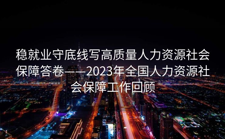 稳就业守底线写高质量人力资源社会保障答卷——2023年全国人力资源社会保障工作回顾