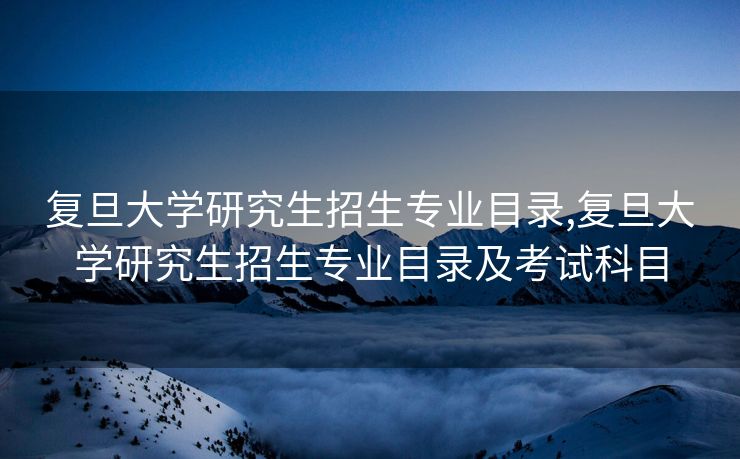 复旦大学研究生招生专业目录,复旦大学研究生招生专业目录及考试科目