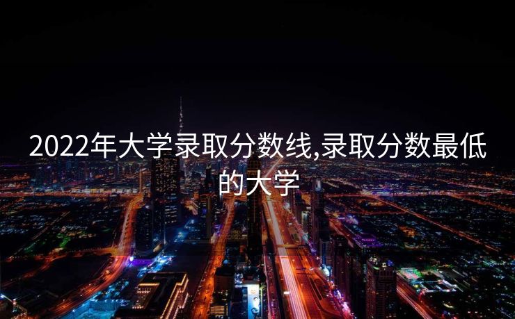 2022年大学录取分数线,录取分数最低的大学