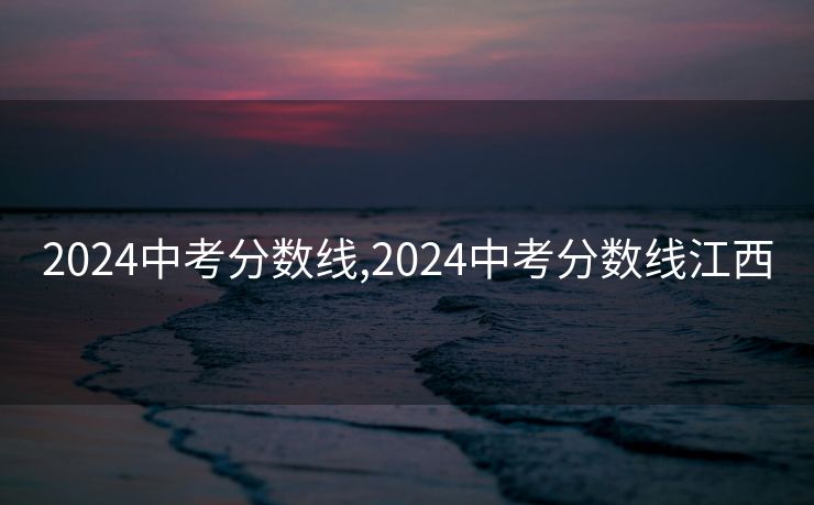 2024中考分数线,2024中考分数线江西 2024中考分数线,2024中考分数线江西