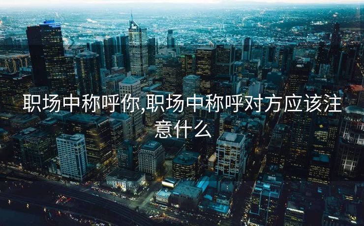 职场中称呼你,职场中称呼对方应该注意什么