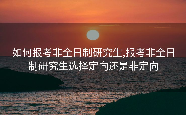 如何报考非全日制研究生,报考非全日制研究生选择定向还是非定向