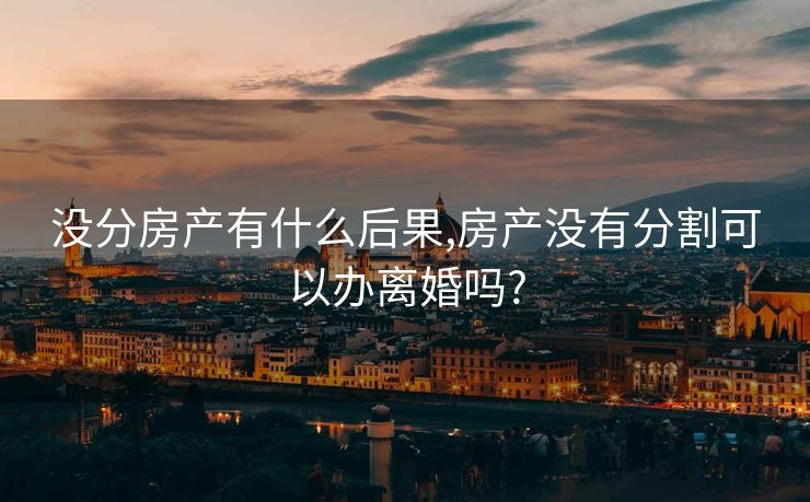 没分房产有什么后果,房产没有分割可以办离婚吗?