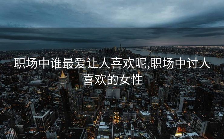职场中谁最爱让人喜欢呢,职场中讨人喜欢的女性 职场中谁最爱让人喜欢呢,职场中讨人喜欢的女性