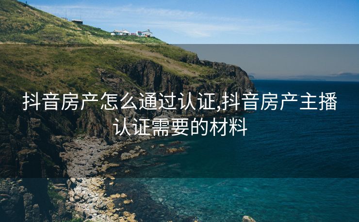 抖音房产怎么通过认证,抖音房产主播认证需要的材料