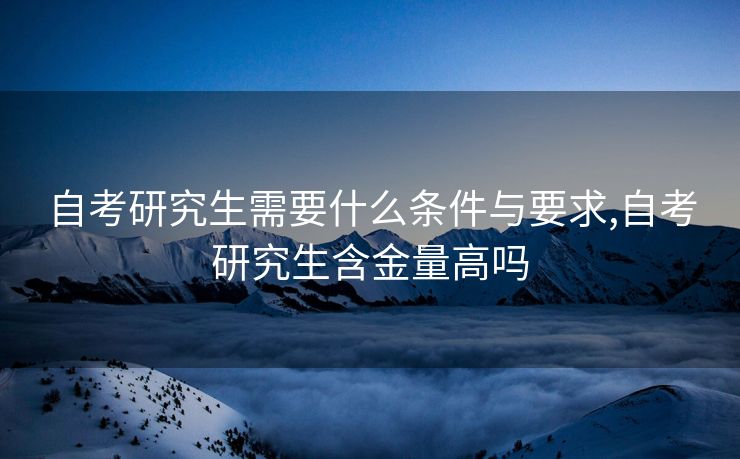 自考研究生需要什么条件与要求,自考研究生含金量高吗