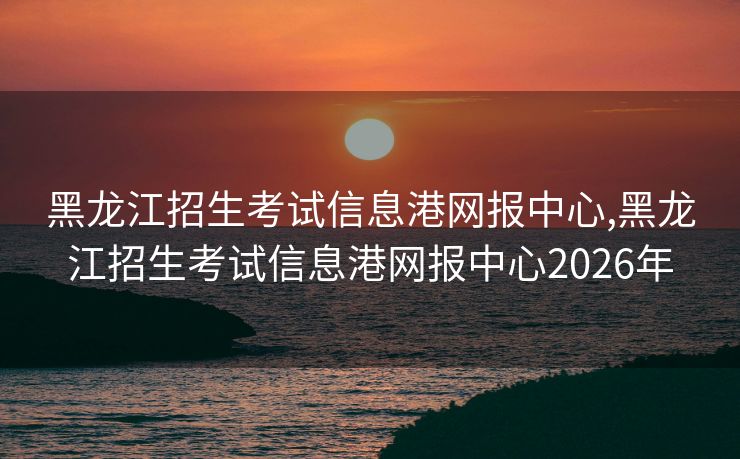 黑龙江招生考试信息港网报中心,黑龙江招生考试信息港网报中心2026年