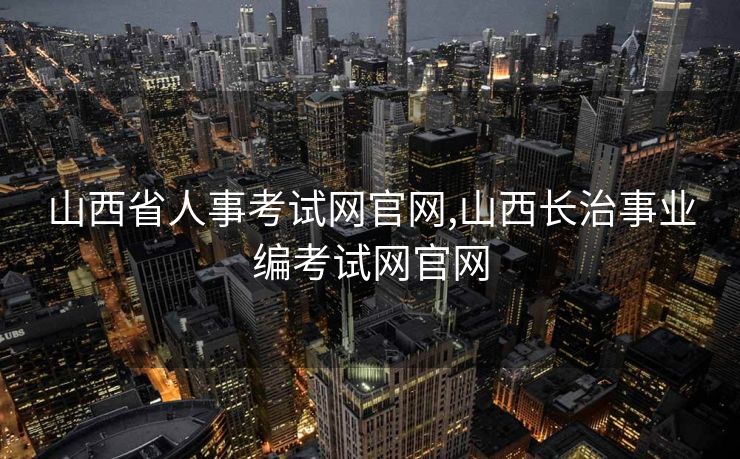 山西省人事考试网官网,山西长治事业编考试网官网 山西省人事考试网官网,山西长治事业编考试网官网