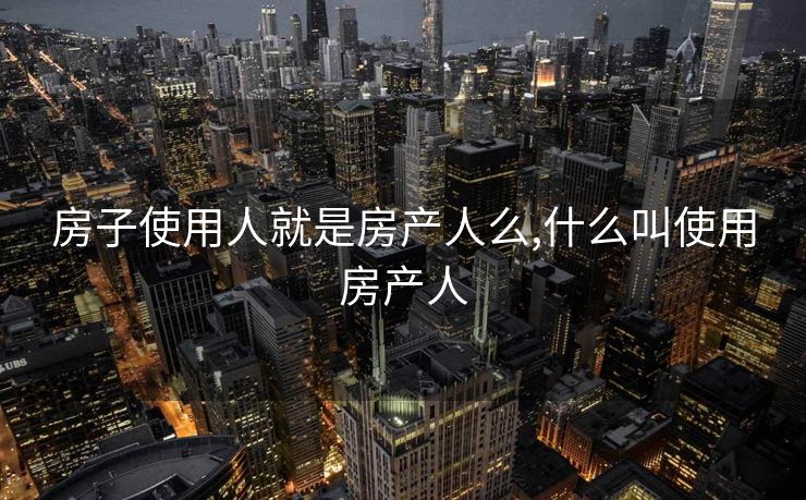 房子使用人就是房产人么,什么叫使用房产人
