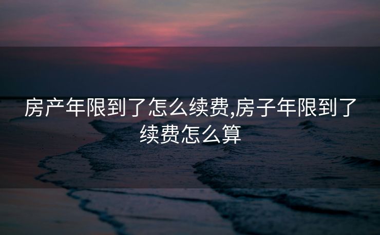 房产年限到了怎么续费,房子年限到了续费怎么算