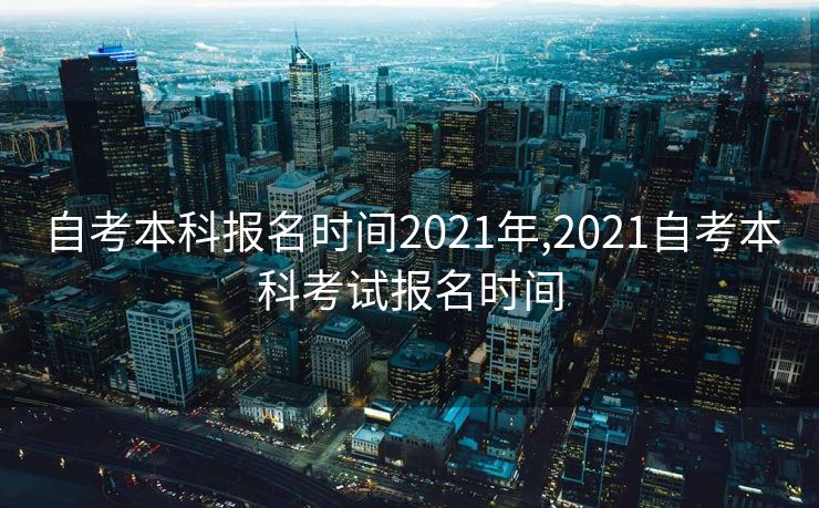 自考本科报名时间2021年,2021自考本科考试报名时间