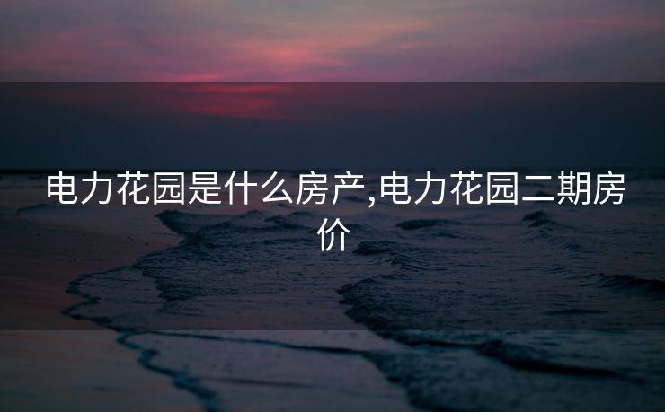电力花园是什么房产,电力花园二期房价 电力花园是什么房产,电力花园二期房价