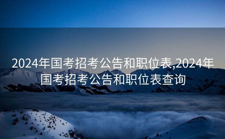 2024年国考招考公告和职位表,2024年国考招考公告和职位表查询