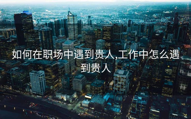 如何在职场中遇到贵人,工作中怎么遇到贵人