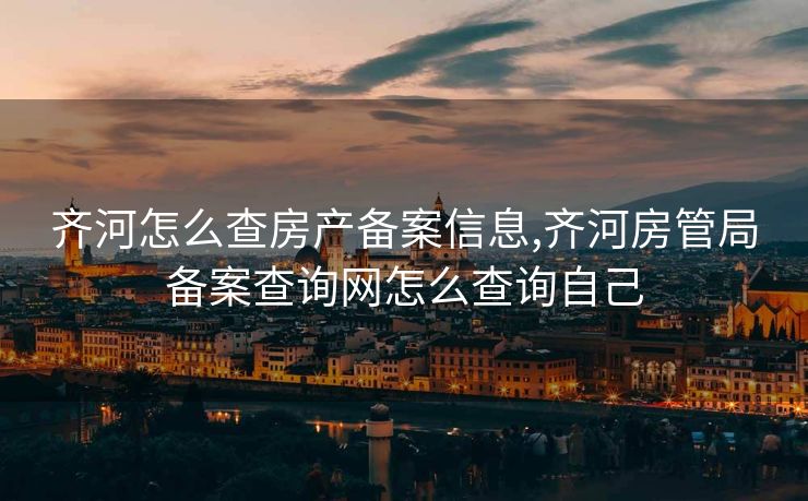 齐河怎么查房产备案信息,齐河房管局备案查询网怎么查询自己