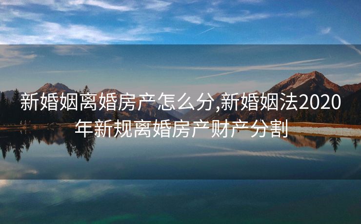 新婚姻离婚房产怎么分,新婚姻法2020年新规离婚房产财产分割