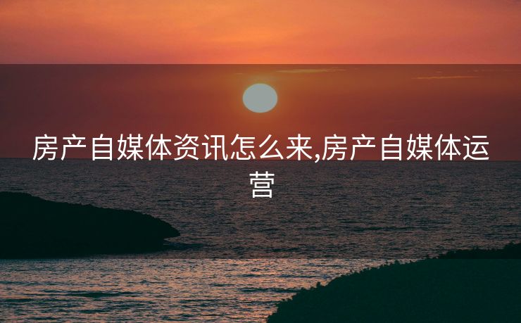房产自媒体资讯怎么来,房产自媒体运营