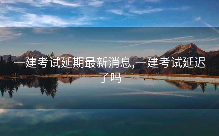一建考试延期最新消息,一建考试延迟了吗