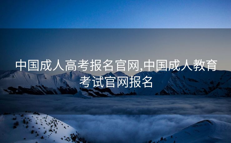 中国成人高考报名官网,中国成人教育考试官网报名