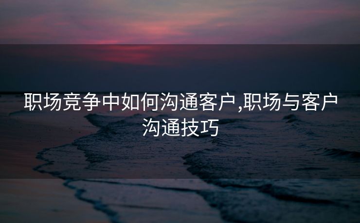 职场竞争中如何沟通客户,职场与客户沟通技巧