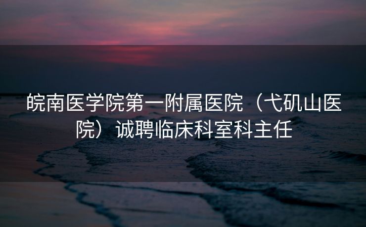 皖南医学院第一附属医院（弋矶山医院）诚聘临床科室科主任