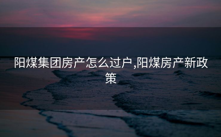 阳煤集团房产怎么过户,阳煤房产新政策