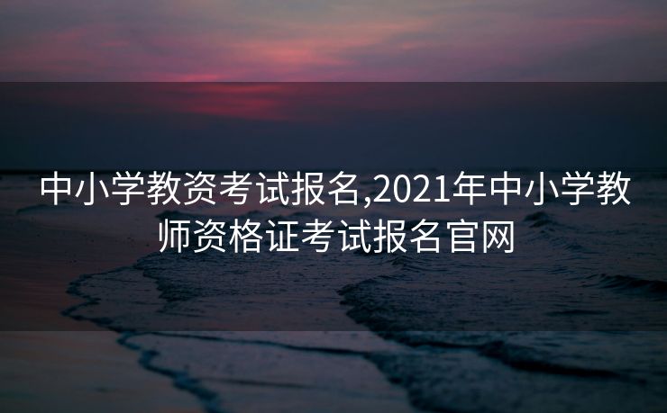 中小学教资考试报名,2021年中小学教师资格证考试报名官网